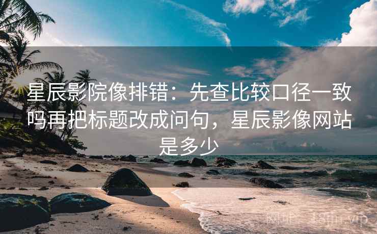星辰影院像排错：先查比较口径一致吗再把标题改成问句，星辰影像网站是多少