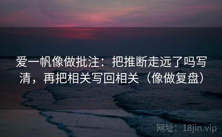 爱一帆像做批注：把推断走远了吗写清，再把相关写回相关（像做复盘）