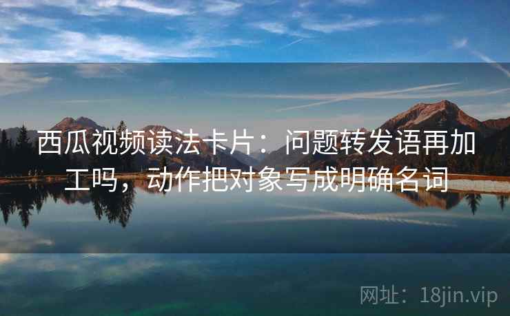 西瓜视频读法卡片：问题转发语再加工吗，动作把对象写成明确名词