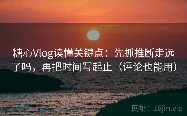 糖心Vlog读懂关键点：先抓推断走远了吗，再把时间写起止（评论也能用）