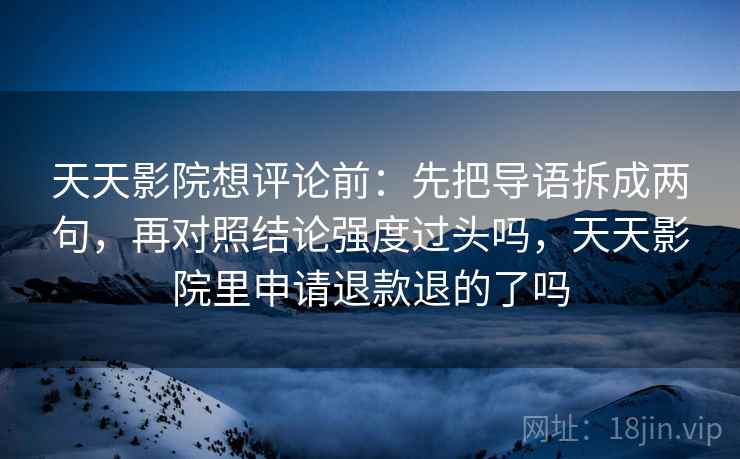 天天影院想评论前:先把导语拆成两句,再对照结论强度过头吗,天天影院里申请退款退的了吗 天天影院想评论前:先把导语拆成两句,再对照结论强度过头吗,天天影院里申请退款退的了吗