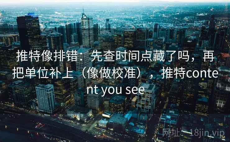 推特像排错：先查时间点藏了吗，再把单位补上（像做校准），推特content you see