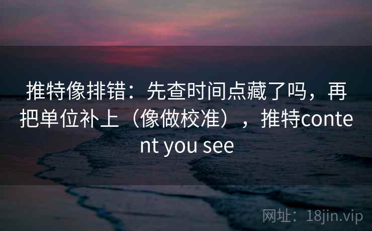 推特像排错：先查时间点藏了吗，再把单位补上（像做校准），推特content you see
