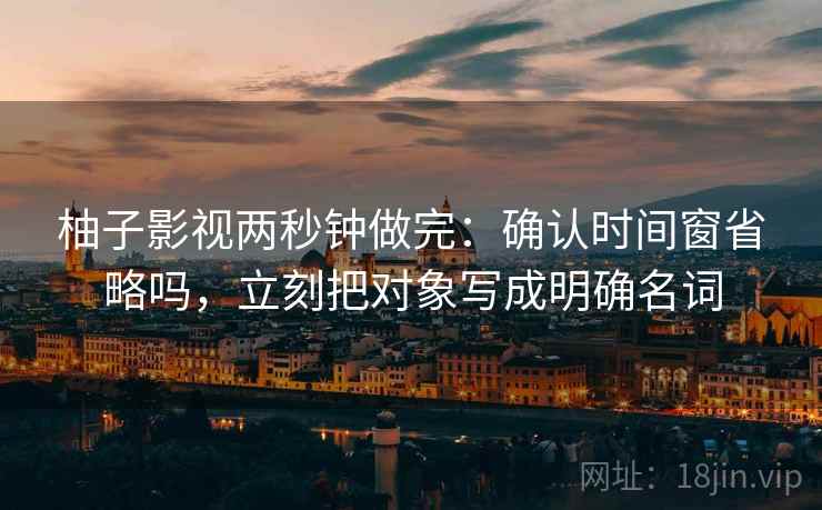 柚子影视两秒钟做完：确认时间窗省略吗，立刻把对象写成明确名词
