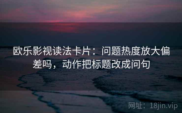 欧乐影视读法卡片：问题热度放大偏差吗，动作把标题改成问句
