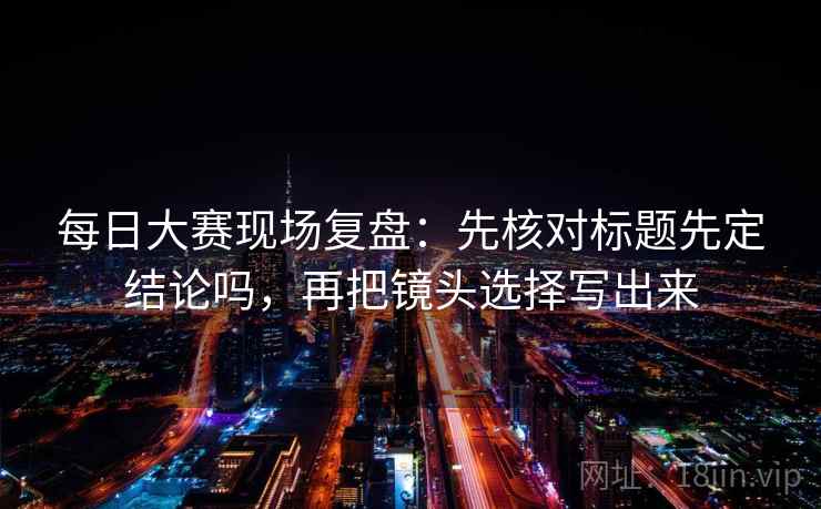 每日大赛现场复盘：先核对标题先定结论吗，再把镜头选择写出来