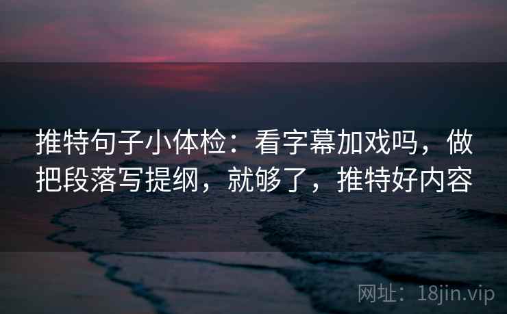 推特句子小体检：看字幕加戏吗，做把段落写提纲，就够了，推特好内容