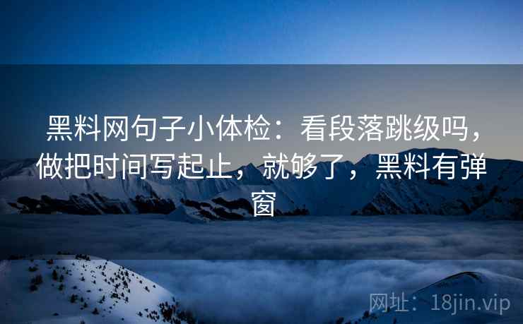 黑料网句子小体检：看段落跳级吗，做把时间写起止，就够了，黑料有弹窗