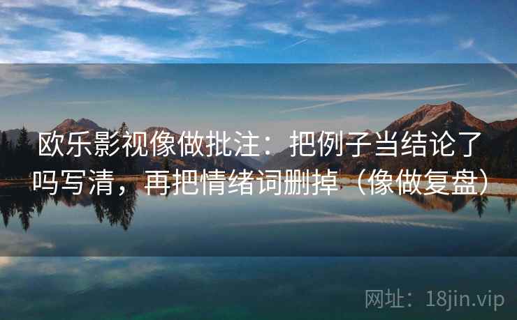 欧乐影视像做批注：把例子当结论了吗写清，再把情绪词删掉（像做复盘）