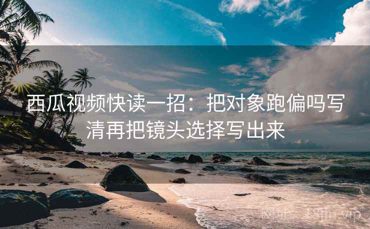 西瓜视频快读一招：把对象跑偏吗写清再把镜头选择写出来