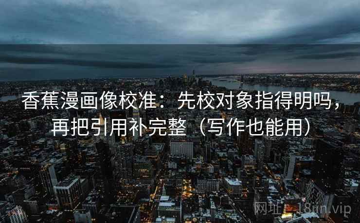 香蕉漫画像校准：先校对象指得明吗，再把引用补完整（写作也能用）