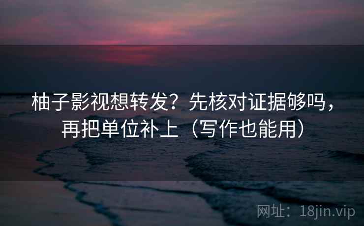 柚子影视想转发？先核对证据够吗，再把单位补上（写作也能用）