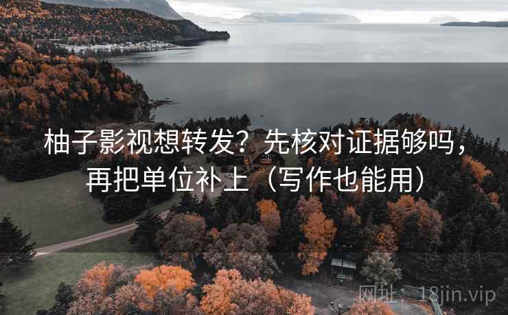 柚子影视想转发？先核对证据够吗，再把单位补上（写作也能用）