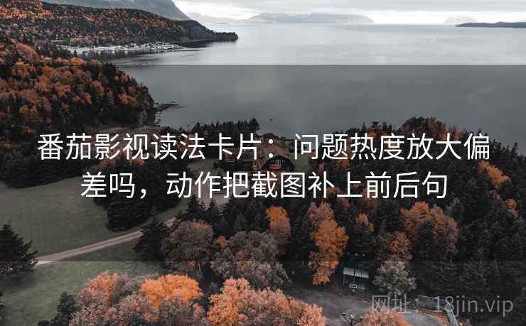 番茄影视读法卡片：问题热度放大偏差吗，动作把截图补上前后句