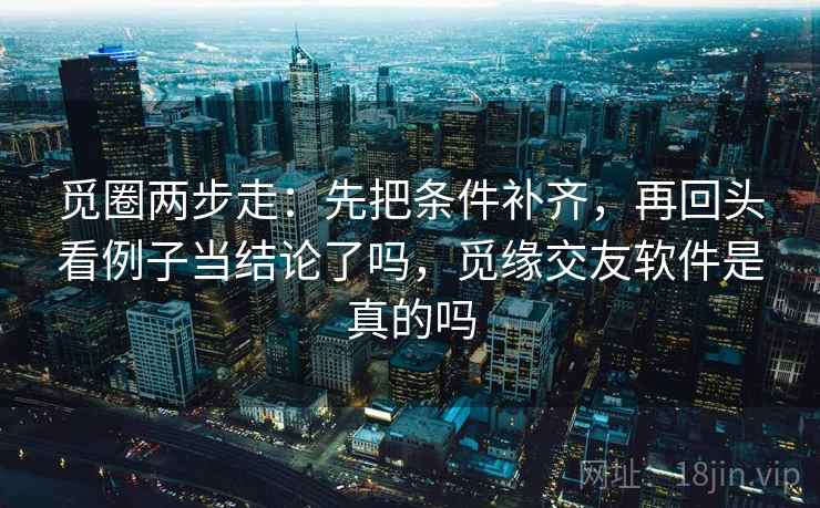 觅圈两步走：先把条件补齐，再回头看例子当结论了吗，觅缘交友软件是真的吗