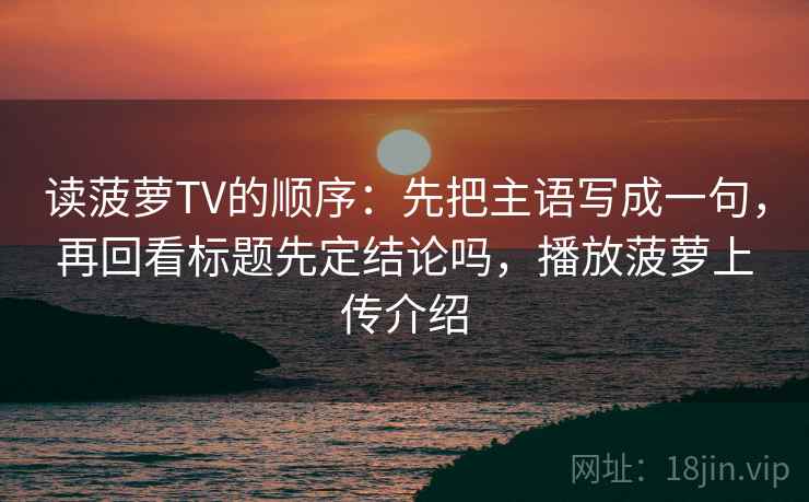 读菠萝TV的顺序：先把主语写成一句，再回看标题先定结论吗，播放菠萝上传介绍