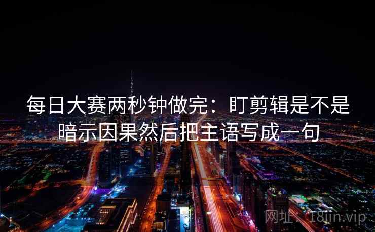 每日大赛两秒钟做完：盯剪辑是不是暗示因果然后把主语写成一句