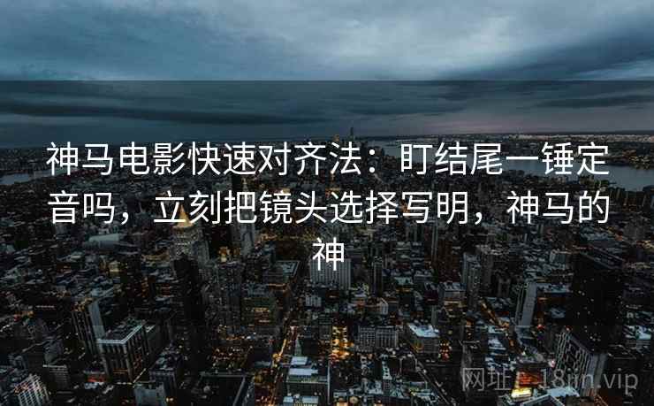 神马电影快速对齐法：盯结尾一锤定音吗，立刻把镜头选择写明，神马的神