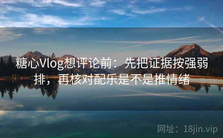 糖心Vlog想评论前：先把证据按强弱排，再核对配乐是不是推情绪
