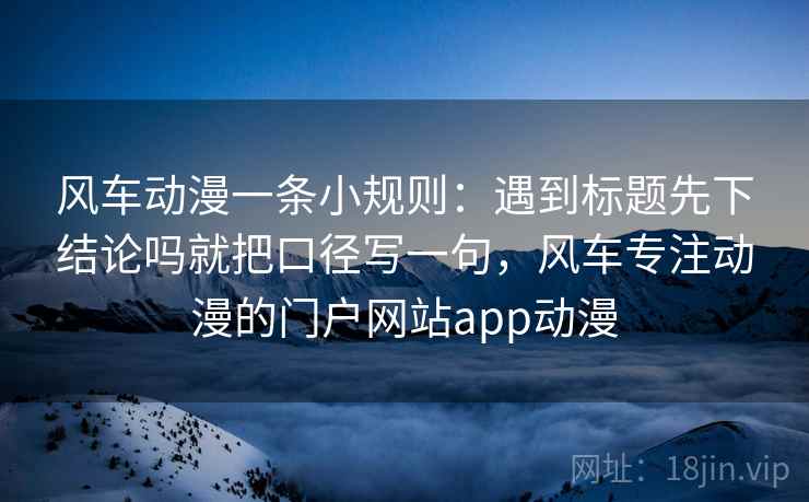 风车动漫一条小规则：遇到标题先下结论吗就把口径写一句，风车专注动漫的门户网站app动漫