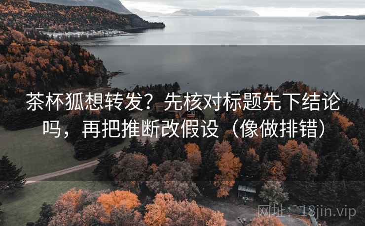 茶杯狐想转发？先核对标题先下结论吗，再把推断改假设（像做排错）