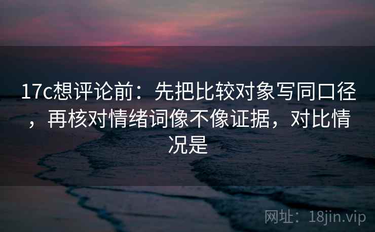 17c想评论前：先把比较对象写同口径，再核对情绪词像不像证据，对比情况是