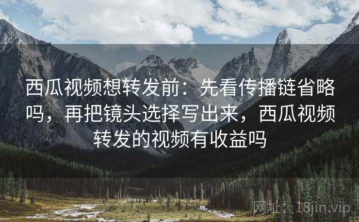 西瓜视频想转发前：先看传播链省略吗，再把镜头选择写出来，西瓜视频转发的视频有收益吗