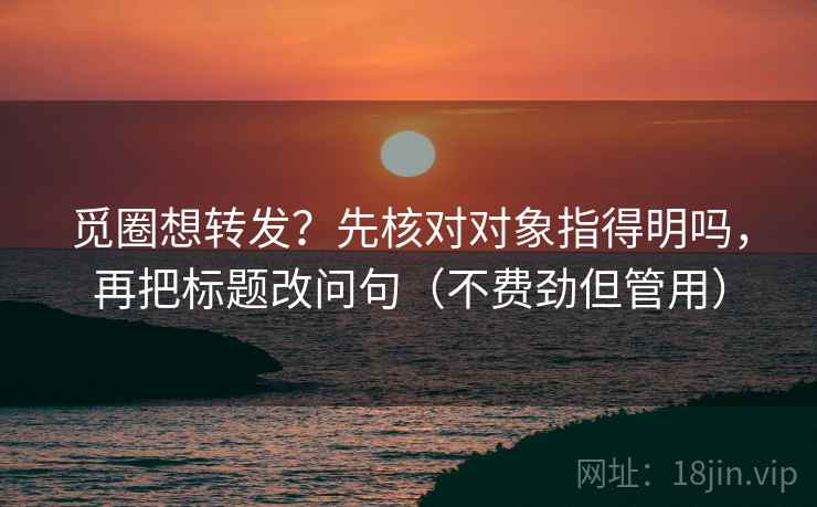 觅圈想转发？先核对对象指得明吗，再把标题改问句（不费劲但管用）