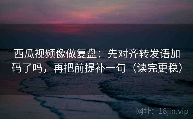 西瓜视频像做复盘：先对齐转发语加码了吗，再把前提补一句（读完更稳）