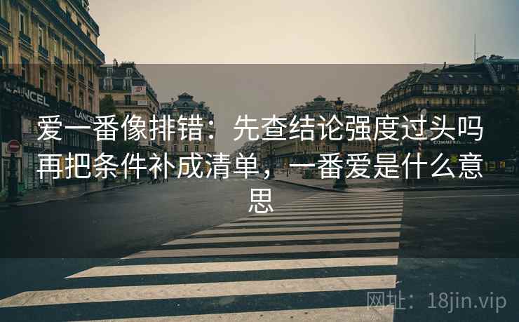 爱一番像排错：先查结论强度过头吗再把条件补成清单，一番爱是什么意思