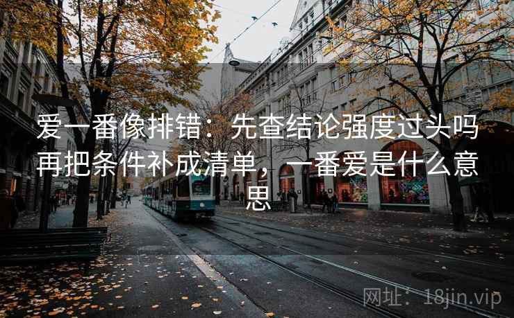 爱一番像排错：先查结论强度过头吗再把条件补成清单，一番爱是什么意思