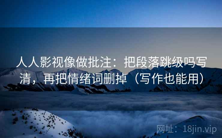 人人影视像做批注：把段落跳级吗写清，再把情绪词删掉（写作也能用）