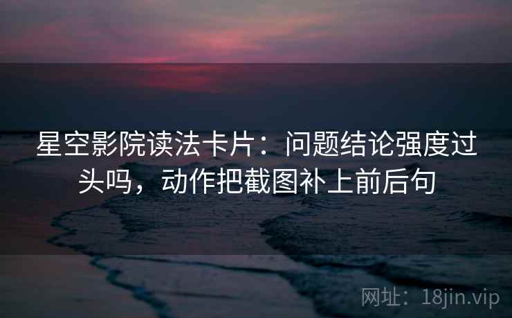 星空影院读法卡片：问题结论强度过头吗，动作把截图补上前后句