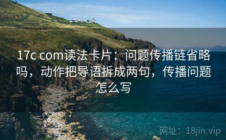 17c com读法卡片：问题传播链省略吗，动作把导语拆成两句，传播问题怎么写