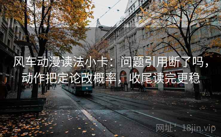 风车动漫读法小卡：问题引用断了吗，动作把定论改概率，收尾读完更稳